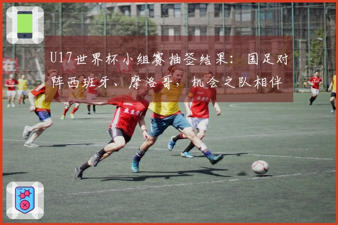 U17世界杯小组赛抽签结果：国足对阵西班牙、摩洛哥，机会之队相伴，晋级希望仍在