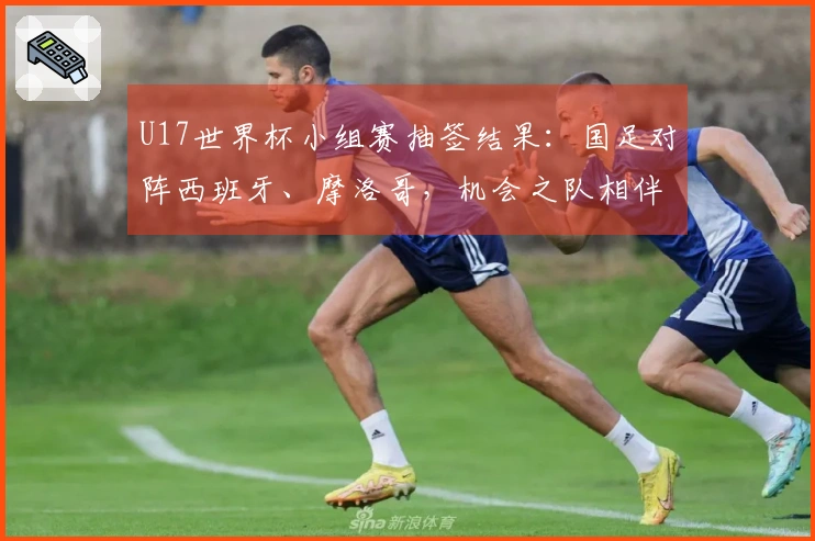 U17世界杯小组赛抽签结果：国足对阵西班牙、摩洛哥，机会之队相伴，晋级希望仍在